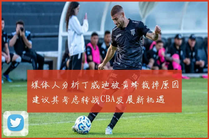 媒体人分析丁威迪被黄蜂裁掉原因建议其考虑转战CBA发展新机遇