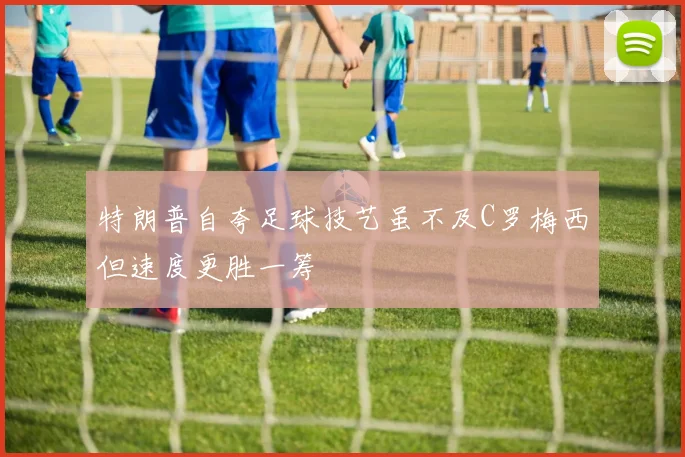 特朗普自夸足球技艺虽不及C罗梅西但速度更胜一筹