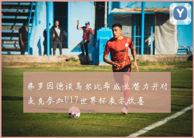 弗罗因德谈乌尔比希成长潜力并对麦克参加U17世界杯表示欣喜