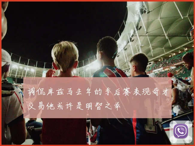 调侃库兹马去年的季后赛表现奇才交易他或许是明智之举