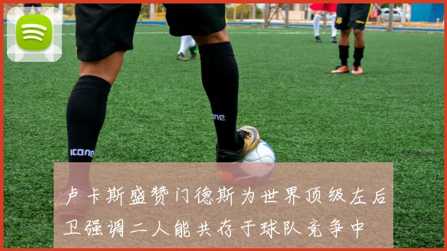 卢卡斯盛赞门德斯为世界顶级左后卫强调二人能共存于球队竞争中