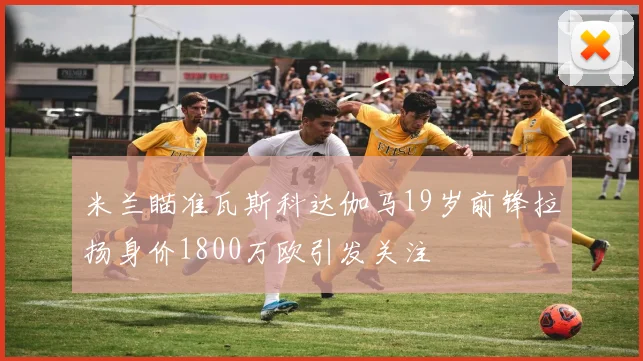 米兰瞄准瓦斯科达伽马19岁前锋拉扬身价1800万欧引发关注