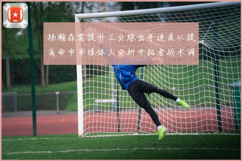 杨瀚森需提升三分球出手速度以提高命中率媒体人分析开拓者战术调整