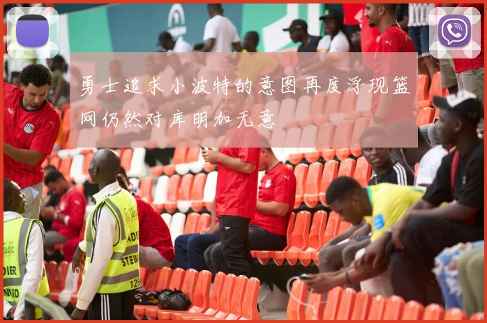 勇士追求小波特的意图再度浮现篮网仍然对库明加无意