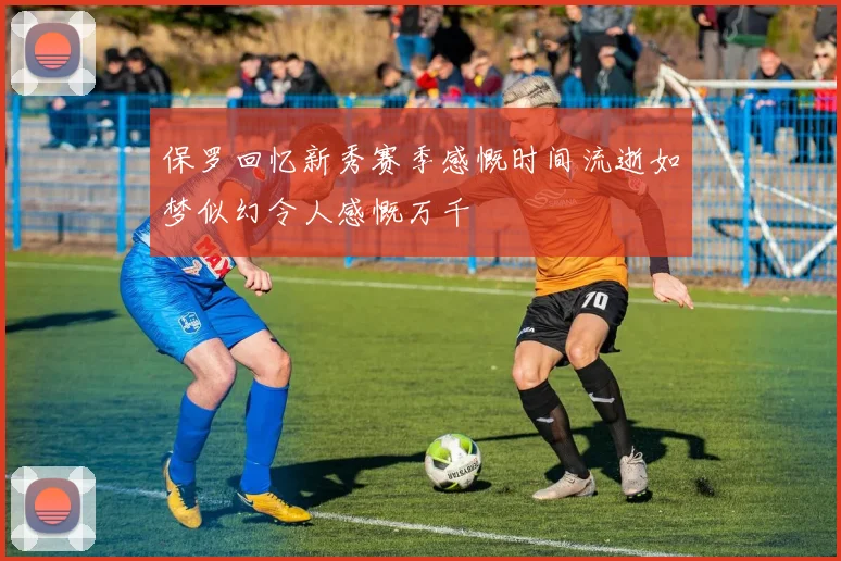 保罗回忆新秀赛季感慨时间流逝如梦似幻令人感慨万千