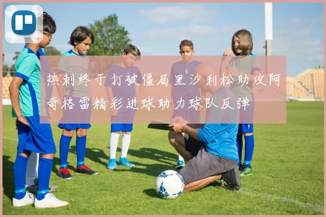 热刺终于打破僵局里沙利松助攻阿奇格雷精彩进球助力球队反弹