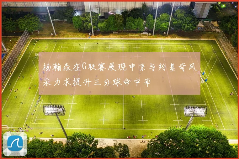 杨瀚森在G联赛展现申京与约基奇风采力求提升三分球命中率