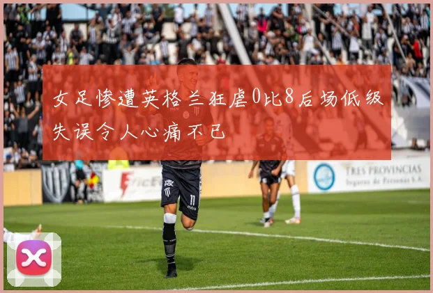 女足惨遭英格兰狂虐0比8后场低级失误令人心痛不已