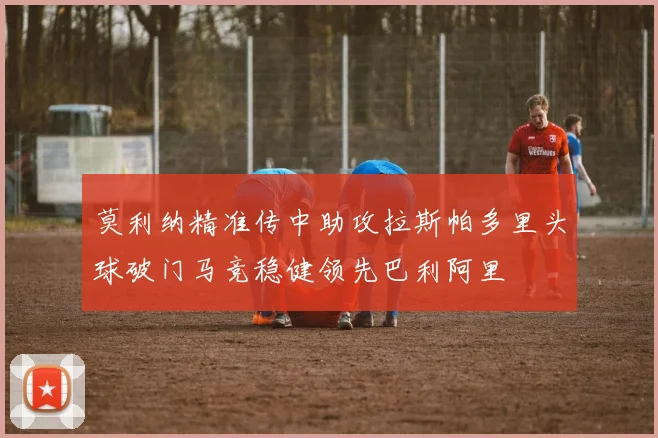 莫利纳精准传中助攻拉斯帕多里头球破门马竞稳健领先巴利阿里