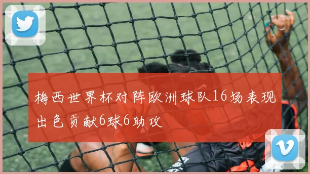梅西世界杯对阵欧洲球队16场表现出色贡献6球6助攻