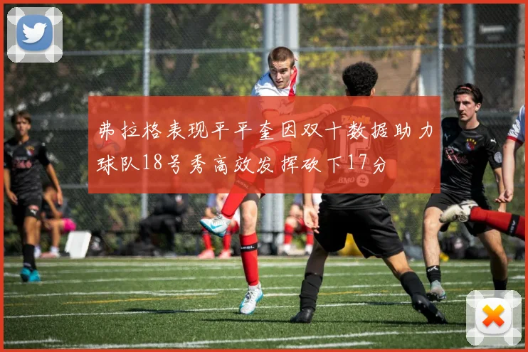 弗拉格表现平平奎因双十数据助力球队18号秀高效发挥砍下17分