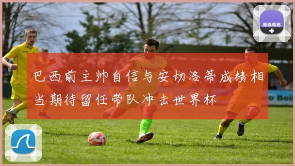 巴西前主帅自信与安切洛蒂成绩相当期待留任带队冲击世界杯