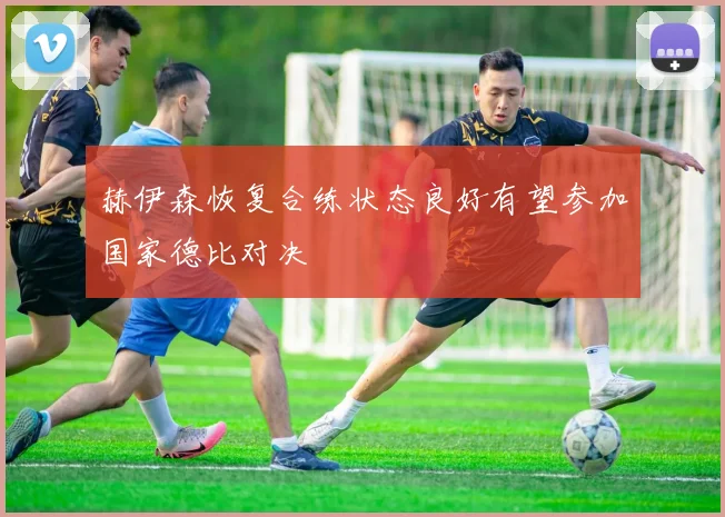 赫伊森恢复合练状态良好有望参加国家德比对决