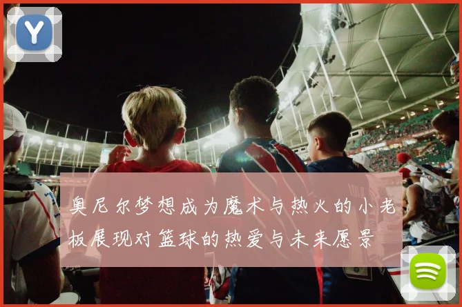 奥尼尔梦想成为魔术与热火的小老板展现对篮球的热爱与未来愿景