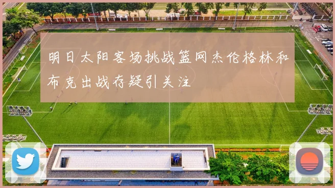 明日太阳客场挑战篮网杰伦格林和布克出战存疑引关注