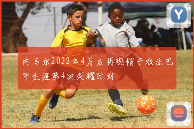 内马尔2022年4月后再现帽子戏法巴甲生涯第4次荣耀时刻