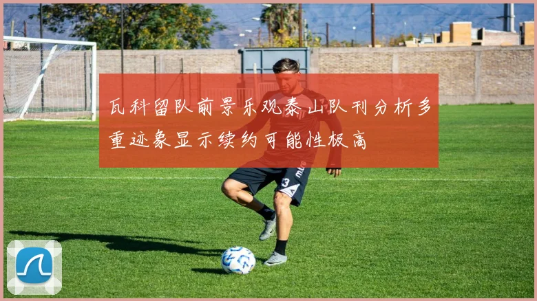 瓦科留队前景乐观泰山队刊分析多重迹象显示续约可能性极高