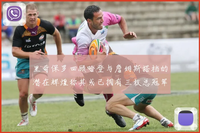 里奇保罗回顾哈登与詹姆斯搭档的潜在辉煌称其或已拥有三枚总冠军戒指