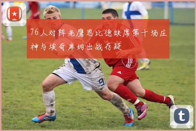 76人对阵老鹰恩比德缺席第十场庄神与埃奇库姆出战存疑