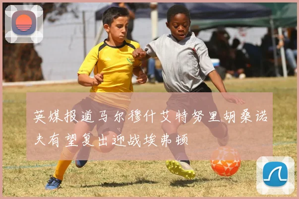 英媒报道马尔穆什艾特努里胡桑诺夫有望复出迎战埃弗顿