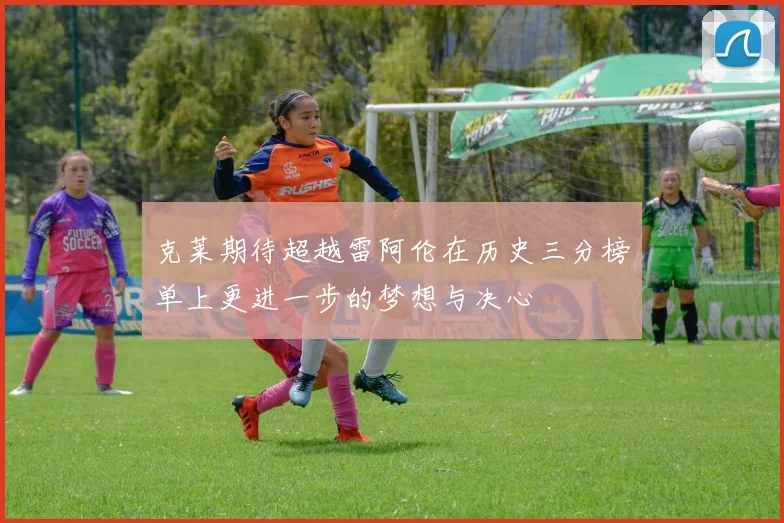 克莱期待超越雷阿伦在历史三分榜单上更进一步的梦想与决心