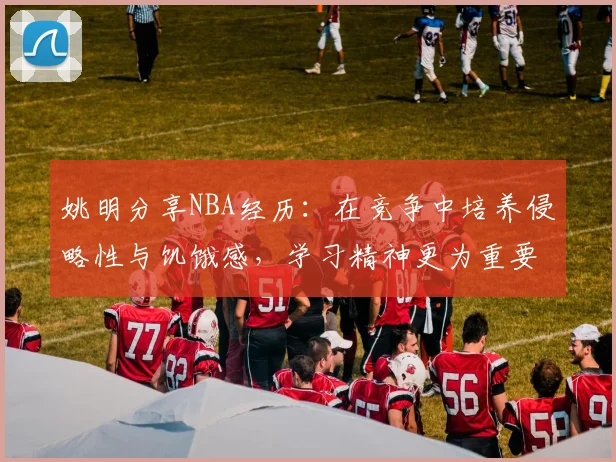 姚明分享NBA经历：在竞争中培养侵略性与饥饿感，学习精神更为重要