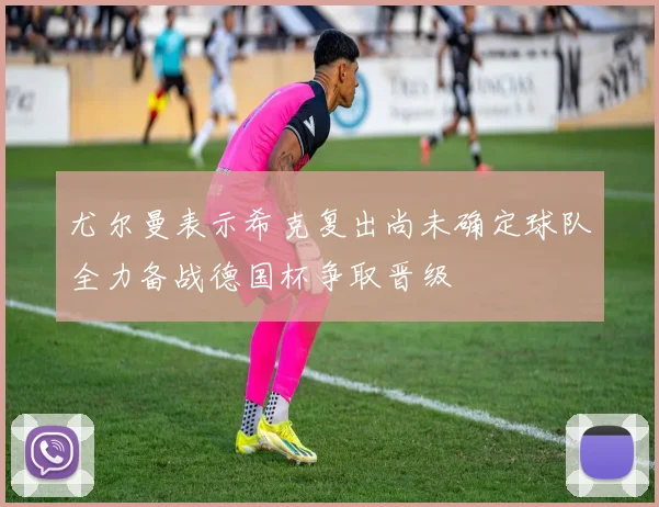 尤尔曼表示希克复出尚未确定球队全力备战德国杯争取晋级