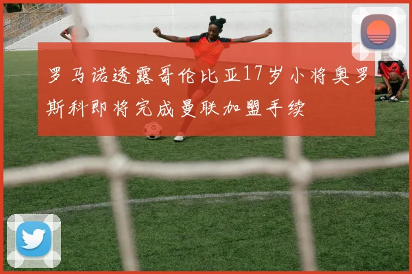 罗马诺透露哥伦比亚17岁小将奥罗斯科即将完成曼联加盟手续
