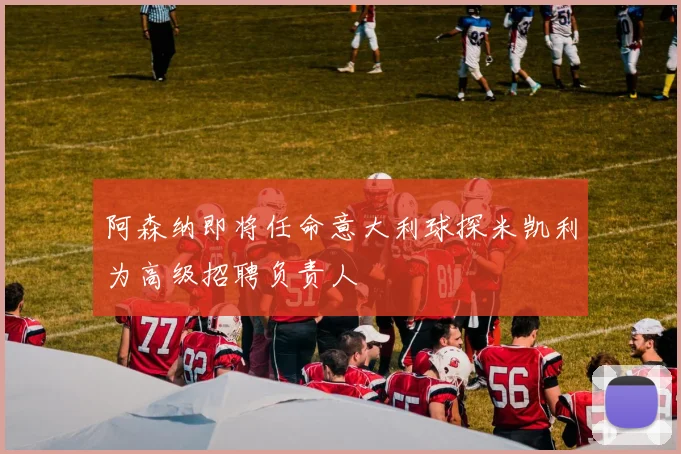 阿森纳即将任命意大利球探米凯利为高级招聘负责人