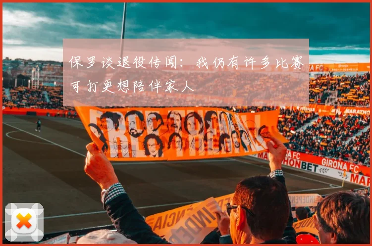 保罗谈退役传闻：我仍有许多比赛可打更想陪伴家人