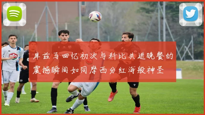 库兹马回忆初次与科比共进晚餐的震撼瞬间如同摩西分红海般神圣