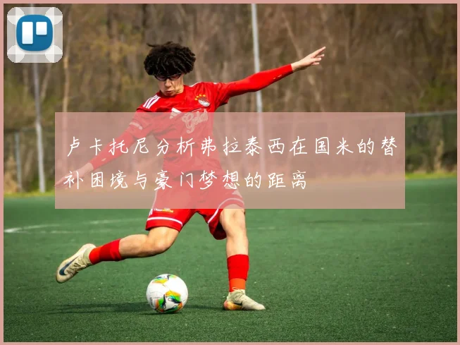 卢卡托尼分析弗拉泰西在国米的替补困境与豪门梦想的距离