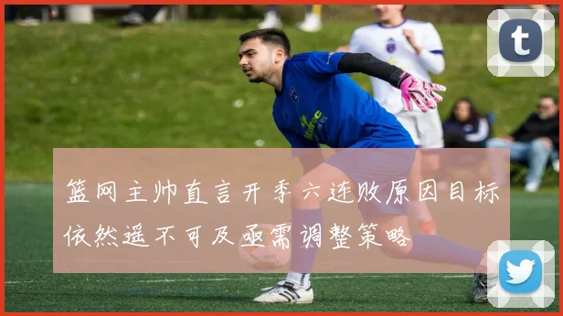 篮网主帅直言开季六连败原因目标依然遥不可及亟需调整策略