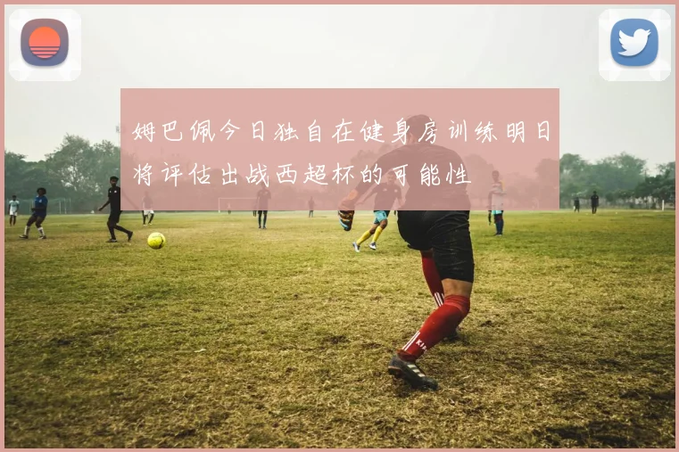 姆巴佩今日独自在健身房训练明日将评估出战西超杯的可能性